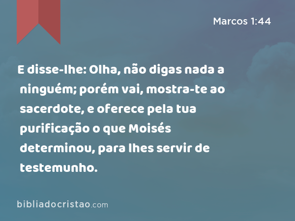 E disse-lhe: Olha, não digas nada a ninguém; porém vai, mostra-te ao sacerdote, e oferece pela tua purificação o que Moisés determinou, para lhes servir de testemunho. - Marcos 1:44