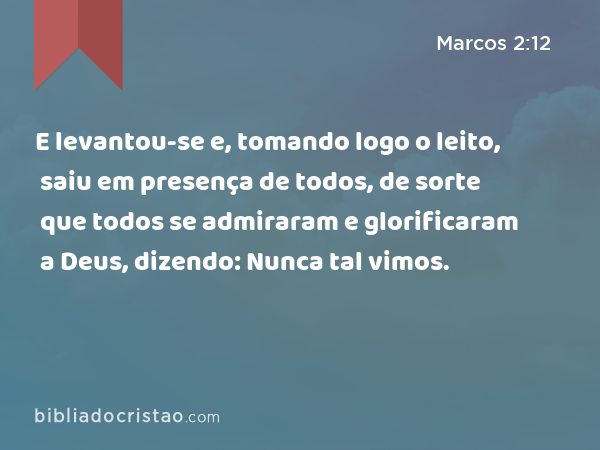 E levantou-se e, tomando logo o leito, saiu em presença de todos, de sorte que todos se admiraram e glorificaram a Deus, dizendo: Nunca tal vimos. - Marcos 2:12