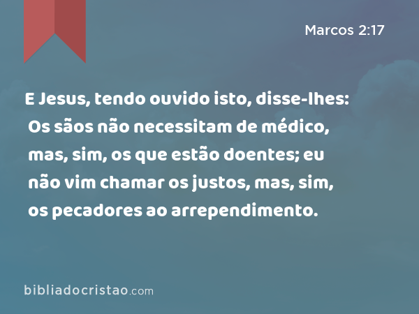 E Jesus, tendo ouvido isto, disse-lhes: Os sãos não necessitam de médico, mas, sim, os que estão doentes; eu não vim chamar os justos, mas, sim, os pecadores ao arrependimento. - Marcos 2:17