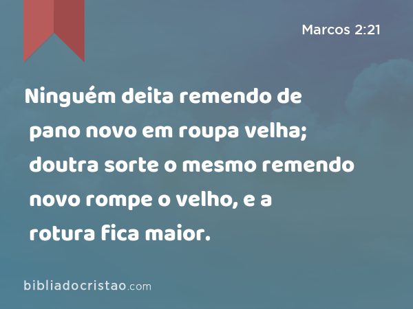 Ninguém deita remendo de pano novo em roupa velha; doutra sorte o mesmo remendo novo rompe o velho, e a rotura fica maior. - Marcos 2:21