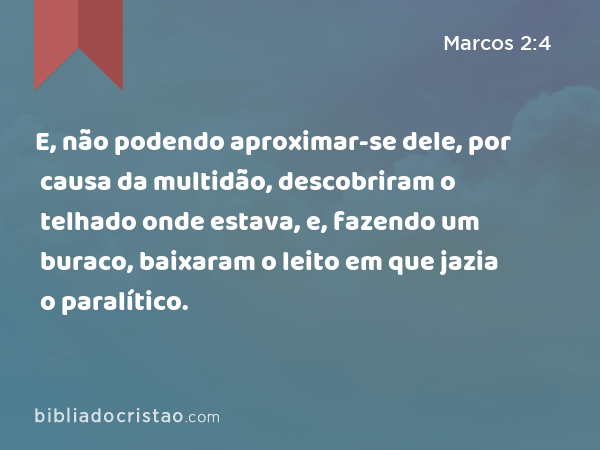 E, não podendo aproximar-se dele, por causa da multidão, descobriram o telhado onde estava, e, fazendo um buraco, baixaram o leito em que jazia o paralítico. - Marcos 2:4