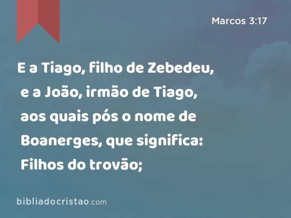 E a Tiago, filho de Zebedeu, e a João, irmão de Tiago, aos quais pós o nome de Boanerges, que significa: Filhos do trovão; - Marcos 3:17