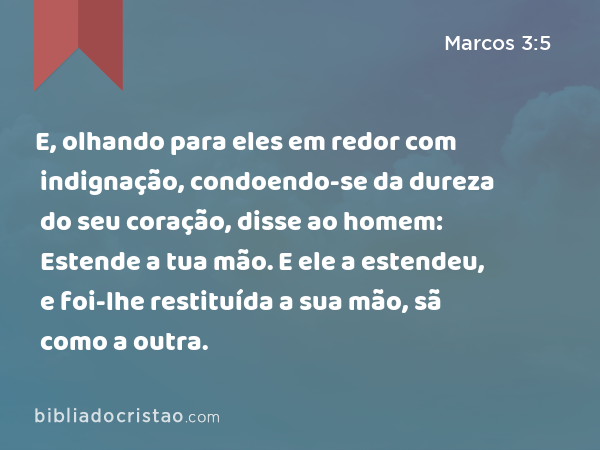 E, olhando para eles em redor com indignação, condoendo-se da dureza do seu coração, disse ao homem: Estende a tua mão. E ele a estendeu, e foi-lhe restituída a sua mão, sã como a outra. - Marcos 3:5