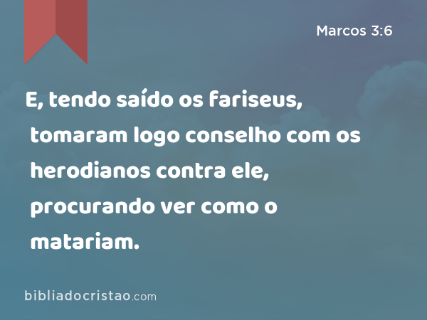 E, tendo saído os fariseus, tomaram logo conselho com os herodianos contra ele, procurando ver como o matariam. - Marcos 3:6