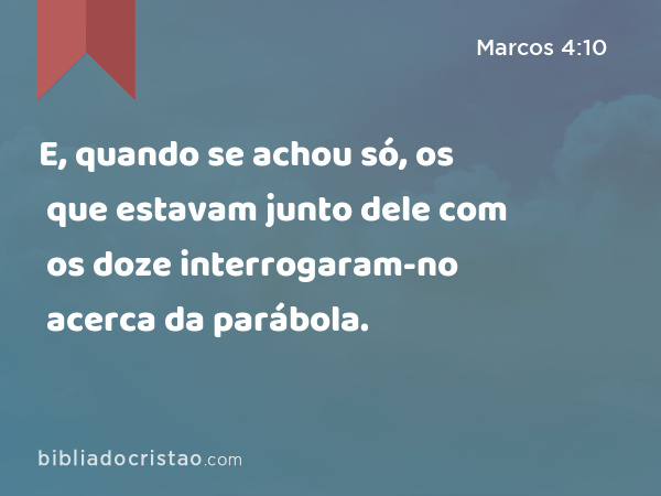 E, quando se achou só, os que estavam junto dele com os doze interrogaram-no acerca da parábola. - Marcos 4:10