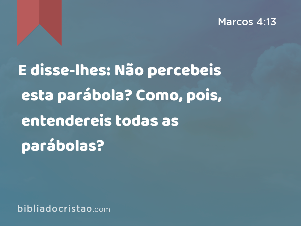 E disse-lhes: Não percebeis esta parábola? Como, pois, entendereis todas as parábolas? - Marcos 4:13