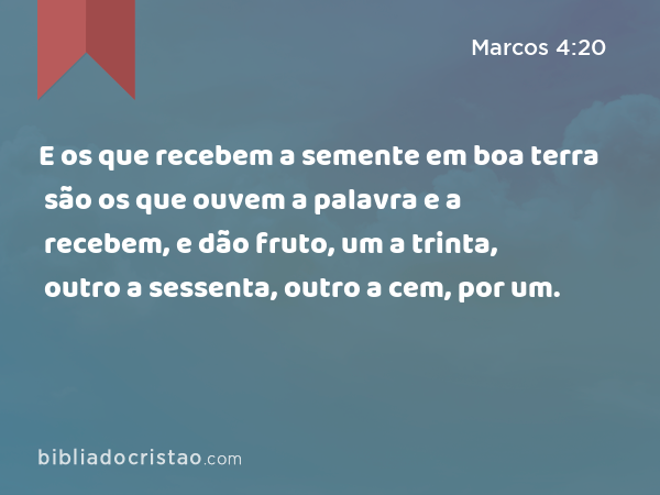 E os que recebem a semente em boa terra são os que ouvem a palavra e a recebem, e dão fruto, um a trinta, outro a sessenta, outro a cem, por um. - Marcos 4:20