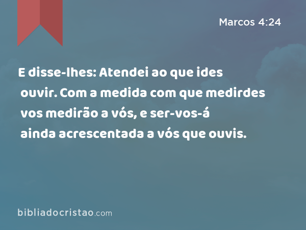 E disse-lhes: Atendei ao que ides ouvir. Com a medida com que medirdes vos medirão a vós, e ser-vos-á ainda acrescentada a vós que ouvis. - Marcos 4:24