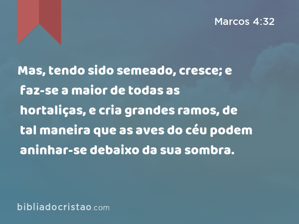 Mas, tendo sido semeado, cresce; e faz-se a maior de todas as hortaliças, e cria grandes ramos, de tal maneira que as aves do céu podem aninhar-se debaixo da sua sombra. - Marcos 4:32