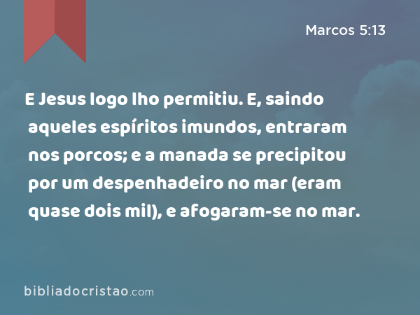 E Jesus logo lho permitiu. E, saindo aqueles espíritos imundos, entraram nos porcos; e a manada se precipitou por um despenhadeiro no mar (eram quase dois mil), e afogaram-se no mar. - Marcos 5:13