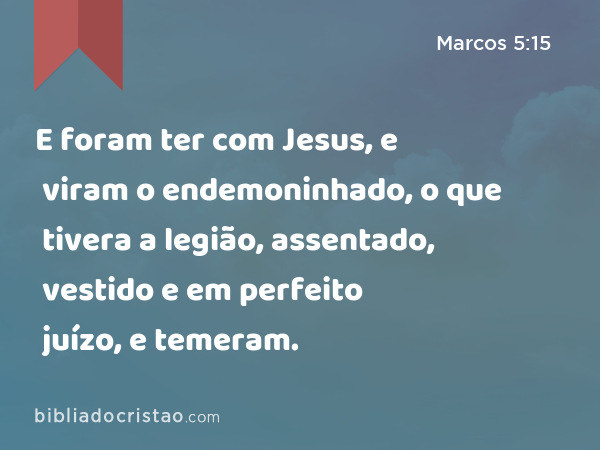 E foram ter com Jesus, e viram o endemoninhado, o que tivera a legião, assentado, vestido e em perfeito juízo, e temeram. - Marcos 5:15