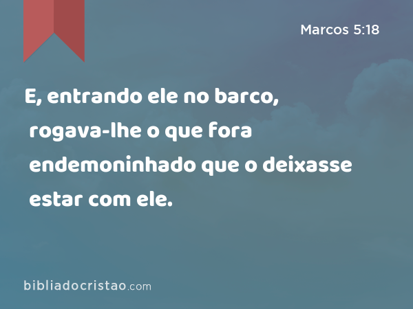 E, entrando ele no barco, rogava-lhe o que fora endemoninhado que o deixasse estar com ele. - Marcos 5:18