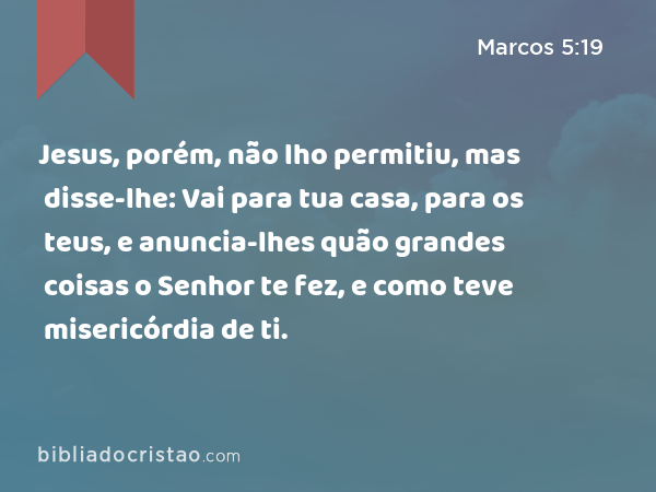 Jesus, porém, não lho permitiu, mas disse-lhe: Vai para tua casa, para os teus, e anuncia-lhes quão grandes coisas o Senhor te fez, e como teve misericórdia de ti. - Marcos 5:19