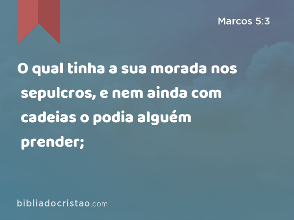 O qual tinha a sua morada nos sepulcros, e nem ainda com cadeias o podia alguém prender; - Marcos 5:3