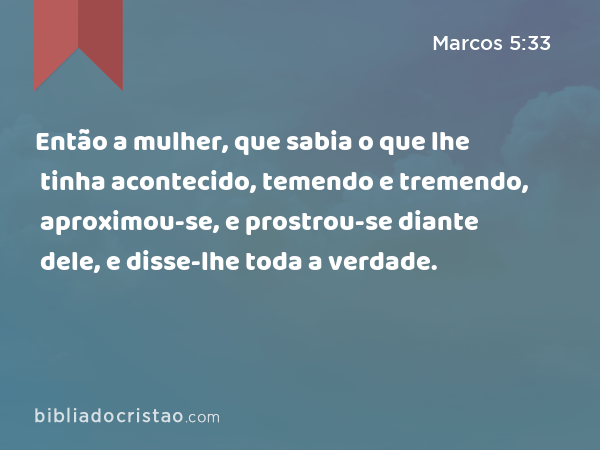 Então a mulher, que sabia o que lhe tinha acontecido, temendo e tremendo, aproximou-se, e prostrou-se diante dele, e disse-lhe toda a verdade. - Marcos 5:33