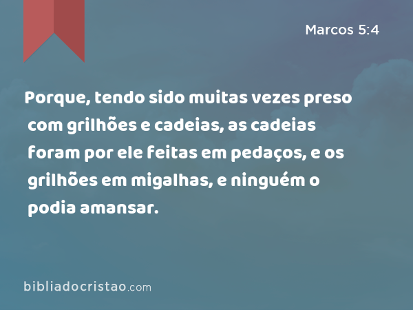 Porque, tendo sido muitas vezes preso com grilhões e cadeias, as cadeias foram por ele feitas em pedaços, e os grilhões em migalhas, e ninguém o podia amansar. - Marcos 5:4