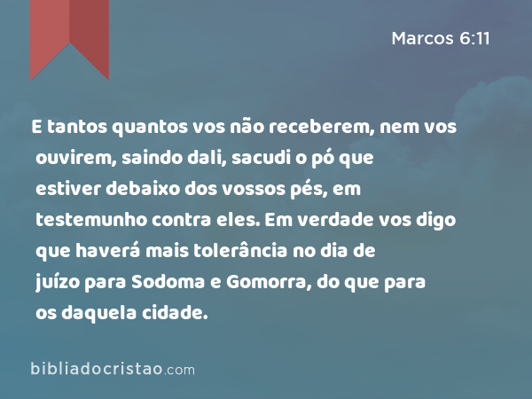 E tantos quantos vos não receberem, nem vos ouvirem, saindo dali, sacudi o pó que estiver debaixo dos vossos pés, em testemunho contra eles. Em verdade vos digo que haverá mais tolerância no dia de juízo para Sodoma e Gomorra, do que para os daquela cidade. - Marcos 6:11