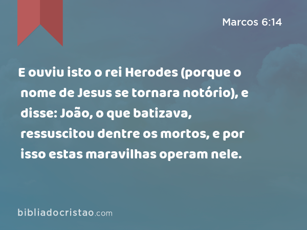 E ouviu isto o rei Herodes (porque o nome de Jesus se tornara notório), e disse: João, o que batizava, ressuscitou dentre os mortos, e por isso estas maravilhas operam nele. - Marcos 6:14