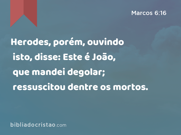 Herodes, porém, ouvindo isto, disse: Este é João, que mandei degolar; ressuscitou dentre os mortos. - Marcos 6:16