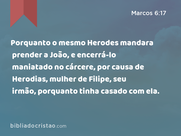 Porquanto o mesmo Herodes mandara prender a João, e encerrá-lo maniatado no cárcere, por causa de Herodias, mulher de Filipe, seu irmão, porquanto tinha casado com ela. - Marcos 6:17