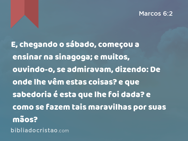 E, chegando o sábado, começou a ensinar na sinagoga; e muitos, ouvindo-o, se admiravam, dizendo: De onde lhe vêm estas coisas? e que sabedoria é esta que lhe foi dada? e como se fazem tais maravilhas por suas mãos? - Marcos 6:2