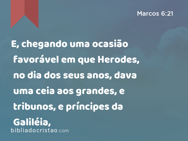 E, chegando uma ocasião favorável em que Herodes, no dia dos seus anos, dava uma ceia aos grandes, e tribunos, e príncipes da Galiléia, - Marcos 6:21