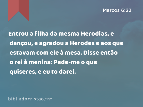 Entrou a filha da mesma Herodias, e dançou, e agradou a Herodes e aos que estavam com ele à mesa. Disse então o rei à menina: Pede-me o que quiseres, e eu to darei. - Marcos 6:22