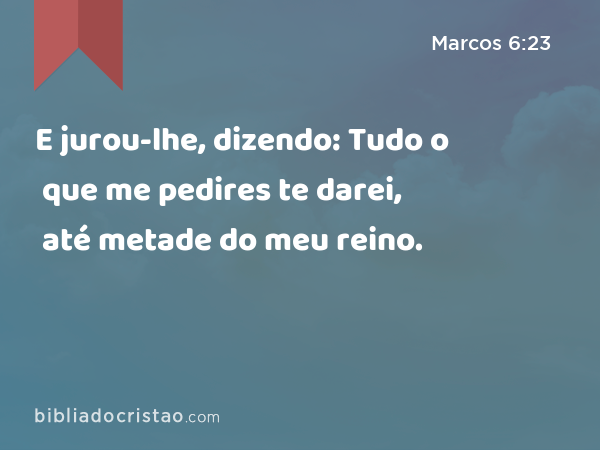 E jurou-lhe, dizendo: Tudo o que me pedires te darei, até metade do meu reino. - Marcos 6:23