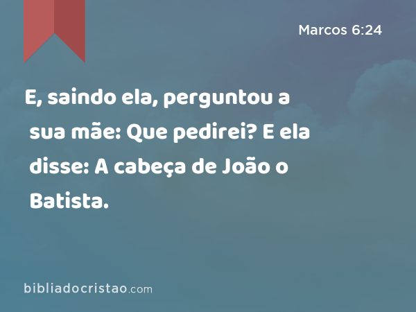 E, saindo ela, perguntou a sua mãe: Que pedirei? E ela disse: A cabeça de João o Batista. - Marcos 6:24