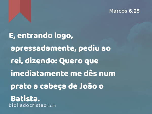 E, entrando logo, apressadamente, pediu ao rei, dizendo: Quero que imediatamente me dês num prato a cabeça de João o Batista. - Marcos 6:25