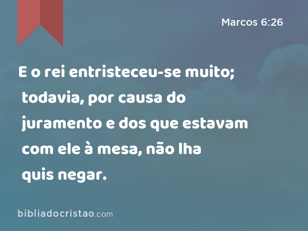 E o rei entristeceu-se muito; todavia, por causa do juramento e dos que estavam com ele à mesa, não lha quis negar. - Marcos 6:26