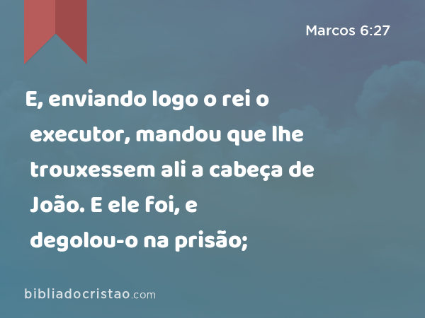 E, enviando logo o rei o executor, mandou que lhe trouxessem ali a cabeça de João. E ele foi, e degolou-o na prisão; - Marcos 6:27