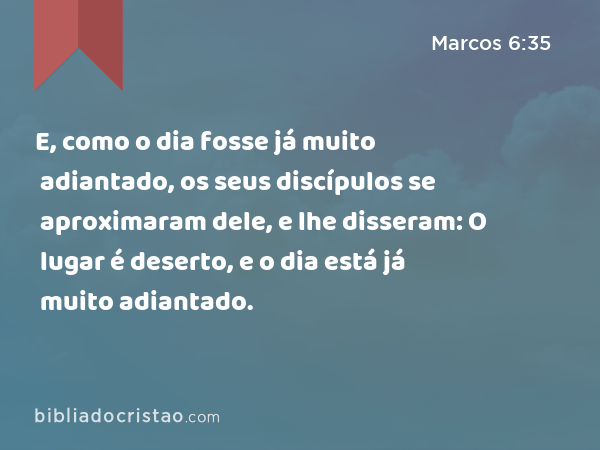 E, como o dia fosse já muito adiantado, os seus discípulos se aproximaram dele, e lhe disseram: O lugar é deserto, e o dia está já muito adiantado. - Marcos 6:35