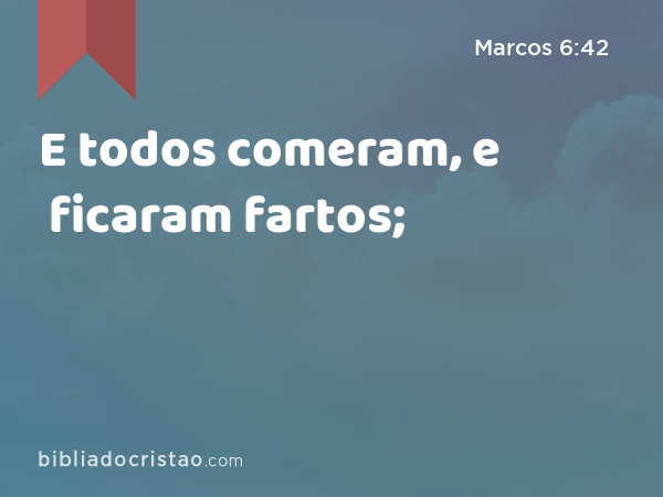 E todos comeram, e ficaram fartos; - Marcos 6:42