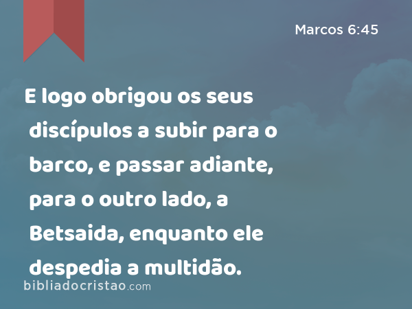 E logo obrigou os seus discípulos a subir para o barco, e passar adiante, para o outro lado, a Betsaida, enquanto ele despedia a multidão. - Marcos 6:45