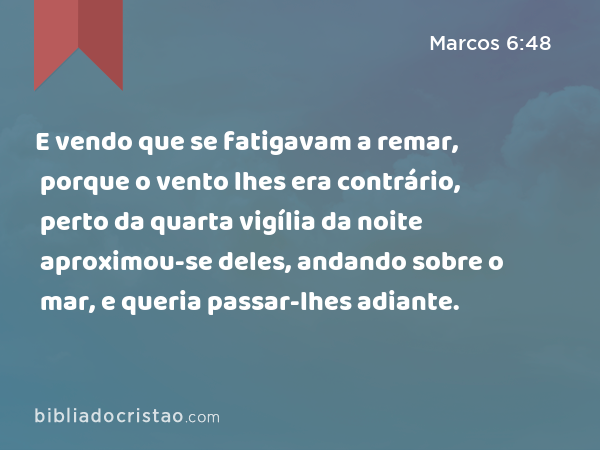 E vendo que se fatigavam a remar, porque o vento lhes era contrário, perto da quarta vigília da noite aproximou-se deles, andando sobre o mar, e queria passar-lhes adiante. - Marcos 6:48