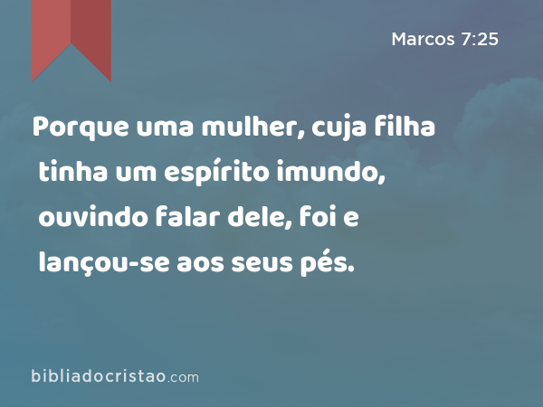 Porque uma mulher, cuja filha tinha um espírito imundo, ouvindo falar dele, foi e lançou-se aos seus pés. - Marcos 7:25