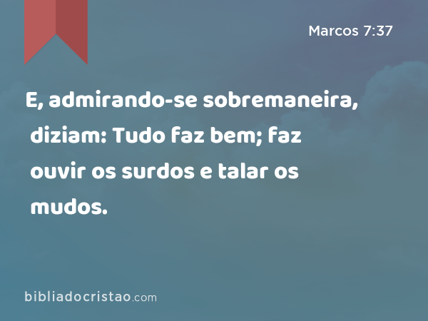 E, admirando-se sobremaneira, diziam: Tudo faz bem; faz ouvir os surdos e talar os mudos. - Marcos 7:37