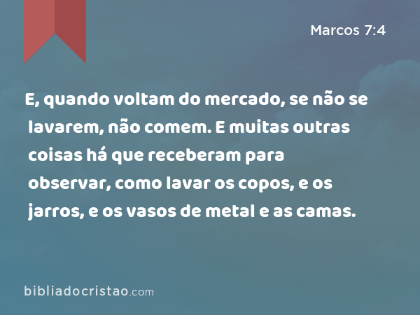 E, quando voltam do mercado, se não se lavarem, não comem. E muitas outras coisas há que receberam para observar, como lavar os copos, e os jarros, e os vasos de metal e as camas. - Marcos 7:4