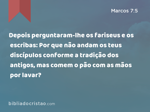 Depois perguntaram-lhe os fariseus e os escribas: Por que não andam os teus discípulos conforme a tradição dos antigos, mas comem o pão com as mãos por lavar? - Marcos 7:5