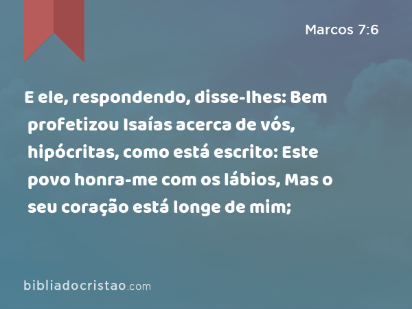 E ele, respondendo, disse-lhes: Bem profetizou Isaías acerca de vós, hipócritas, como está escrito: Este povo honra-me com os lábios, Mas o seu coração está longe de mim; - Marcos 7:6