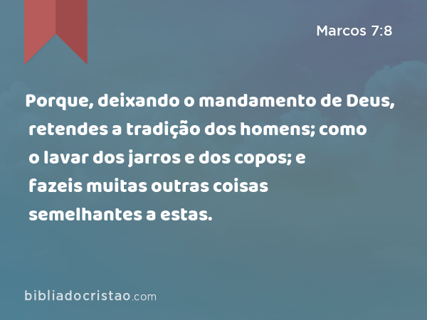 Porque, deixando o mandamento de Deus, retendes a tradição dos homens; como o lavar dos jarros e dos copos; e fazeis muitas outras coisas semelhantes a estas. - Marcos 7:8