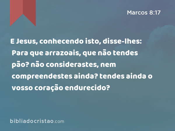 E Jesus, conhecendo isto, disse-lhes: Para que arrazoais, que não tendes pão? não considerastes, nem compreendestes ainda? tendes ainda o vosso coração endurecido? - Marcos 8:17