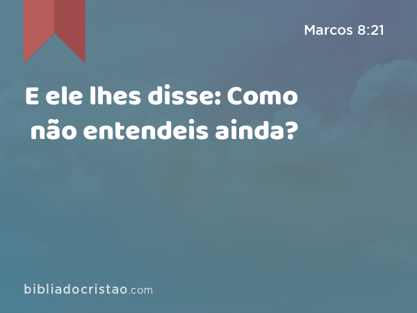 E ele lhes disse: Como não entendeis ainda? - Marcos 8:21