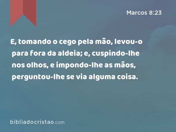 E, tomando o cego pela mão, levou-o para fora da aldeia; e, cuspindo-lhe nos olhos, e impondo-lhe as mãos, perguntou-lhe se via alguma coisa. - Marcos 8:23