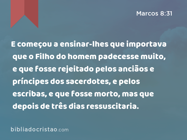 E começou a ensinar-lhes que importava que o Filho do homem padecesse muito, e que fosse rejeitado pelos anciãos e príncipes dos sacerdotes, e pelos escribas, e que fosse morto, mas que depois de três dias ressuscitaria. - Marcos 8:31