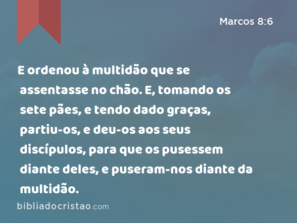 E ordenou à multidão que se assentasse no chão. E, tomando os sete pães, e tendo dado graças, partiu-os, e deu-os aos seus discípulos, para que os pusessem diante deles, e puseram-nos diante da multidão. - Marcos 8:6