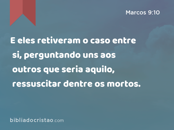 E eles retiveram o caso entre si, perguntando uns aos outros que seria aquilo, ressuscitar dentre os mortos. - Marcos 9:10