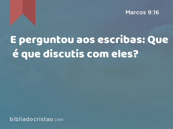 E perguntou aos escribas: Que é que discutis com eles? - Marcos 9:16