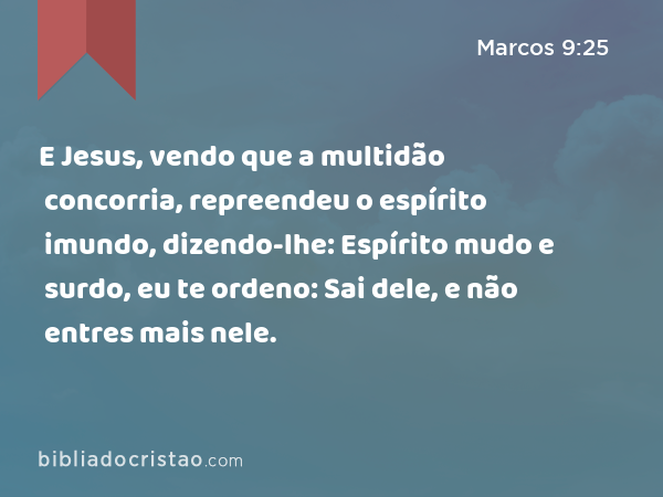 E Jesus, vendo que a multidão concorria, repreendeu o espírito imundo, dizendo-lhe: Espírito mudo e surdo, eu te ordeno: Sai dele, e não entres mais nele. - Marcos 9:25